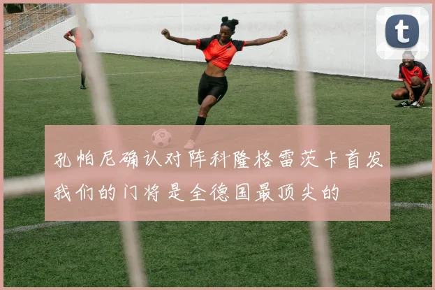 孔帕尼确认对阵科隆格雷茨卡首发我们的门将是全德国最顶尖的