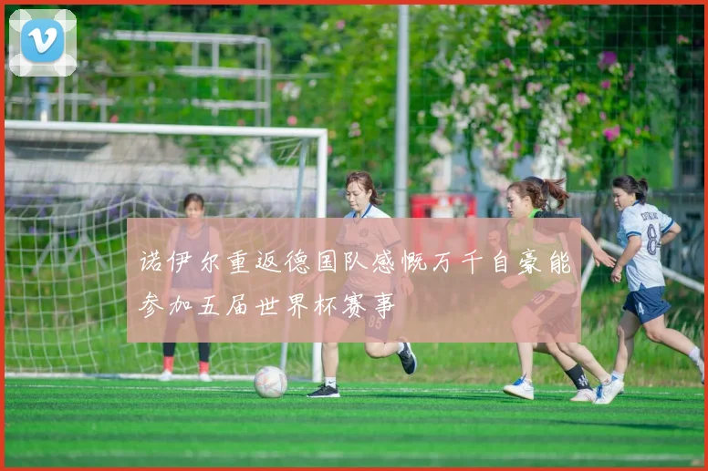 诺伊尔重返德国队感慨万千自豪能参加五届世界杯赛事
