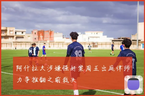 阿什拉夫涉嫌强奸案周五出庭律师力争推翻之前裁决