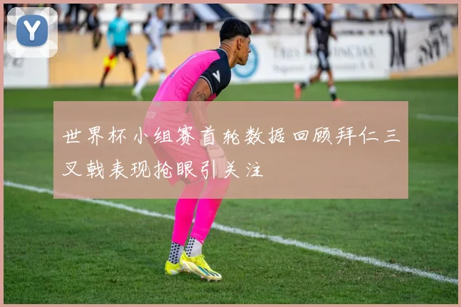 世界杯小组赛首轮数据回顾拜仁三叉戟表现抢眼引关注