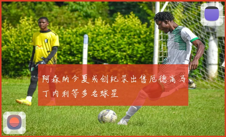 阿森纳今夏或创纪录出售厄德高马丁内利等多名球星