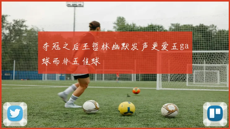 夺冠之后王哲林幽默发声更爱五ga球而非五佳球