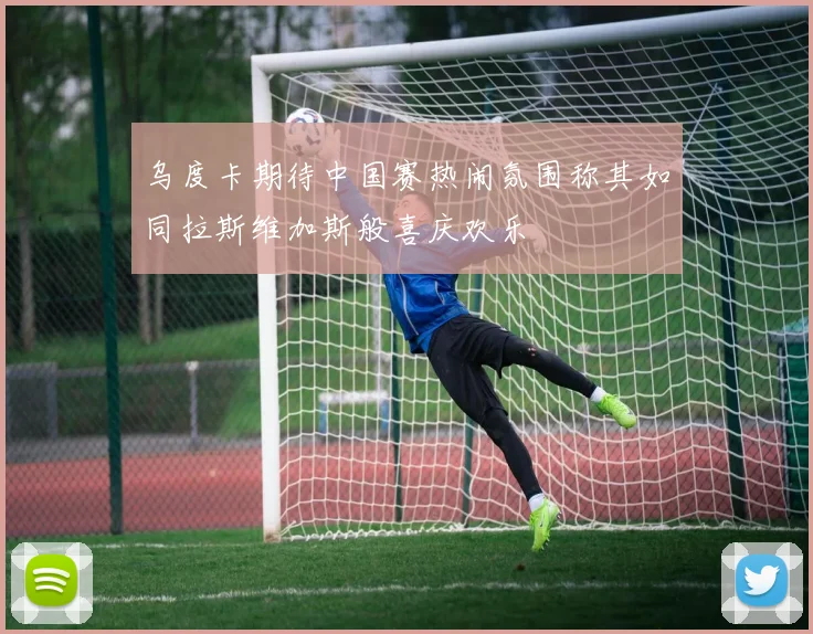 乌度卡期待中国赛热闹氛围称其如同拉斯维加斯般喜庆欢乐