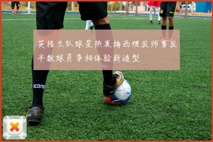 英格兰队球星热衷梅西理发师剪发半数球员争相体验新造型