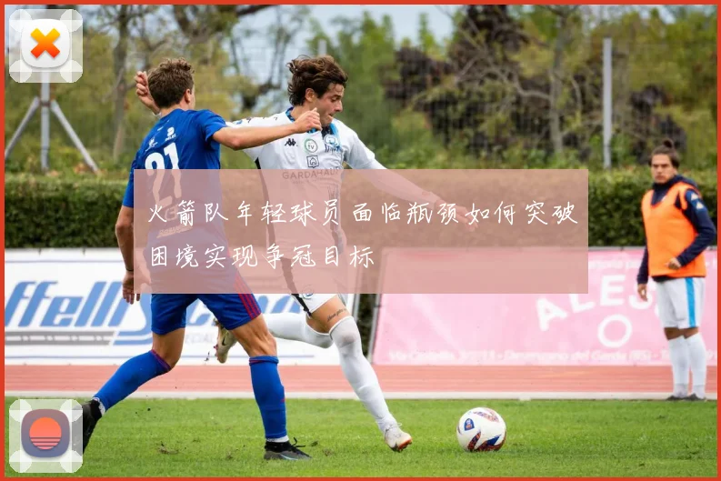 火箭队年轻球员面临瓶颈如何突破困境实现争冠目标