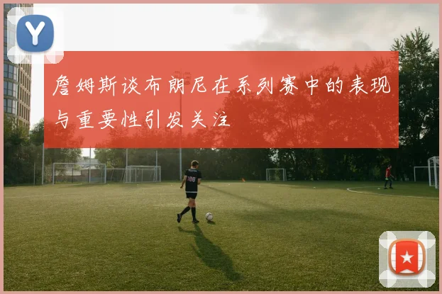 詹姆斯谈布朗尼在系列赛中的表现与重要性引发关注