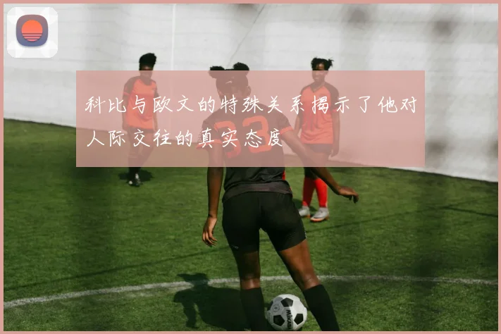 科比与欧文的特殊关系揭示了他对人际交往的真实态度