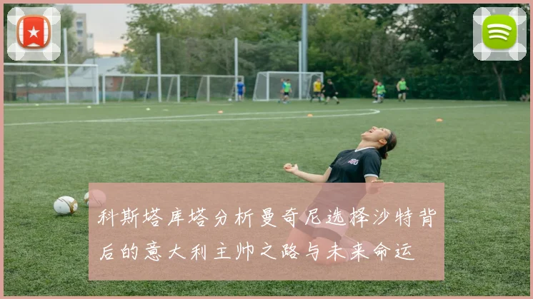 科斯塔库塔分析曼奇尼选择沙特背后的意大利主帅之路与未来命运