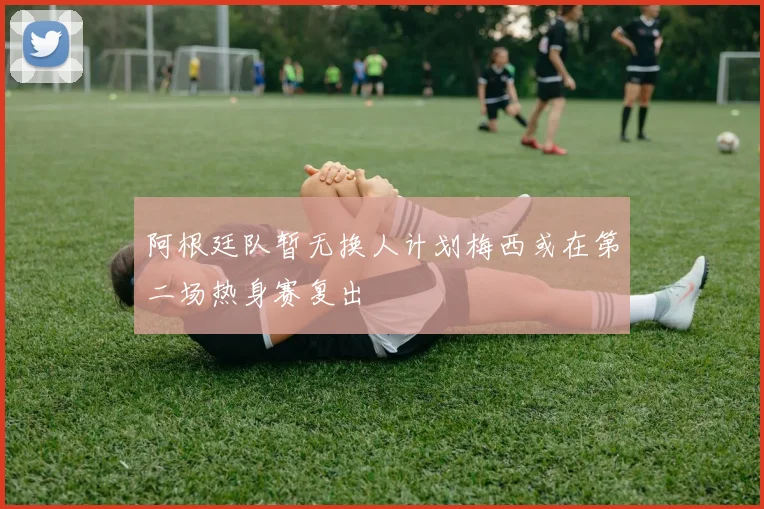 阿根廷队暂无换人计划梅西或在第二场热身赛复出