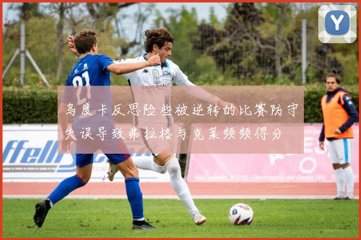 乌度卡反思险些被逆转的比赛防守失误导致弗拉格与克莱频频得分