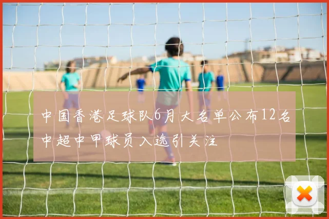 中国香港足球队6月大名单公布12名中超中甲球员入选引关注
