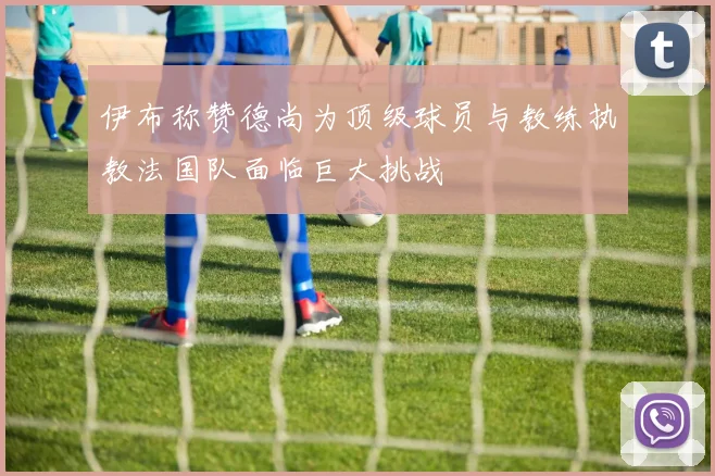 伊布称赞德尚为顶级球员与教练执教法国队面临巨大挑战