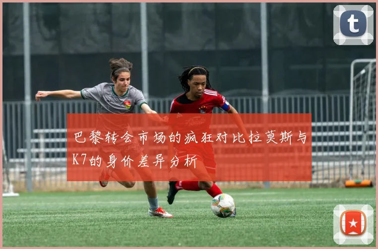 巴黎转会市场的疯狂对比拉莫斯与K7的身价差异分析