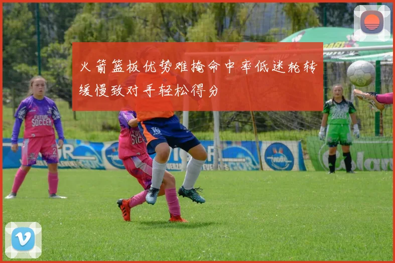 火箭篮板优势难掩命中率低迷轮转缓慢致对手轻松得分