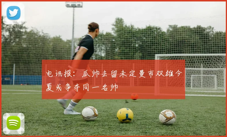 电讯报：瓜帅去留未定曼市双雄今夏或争夺同一名帅