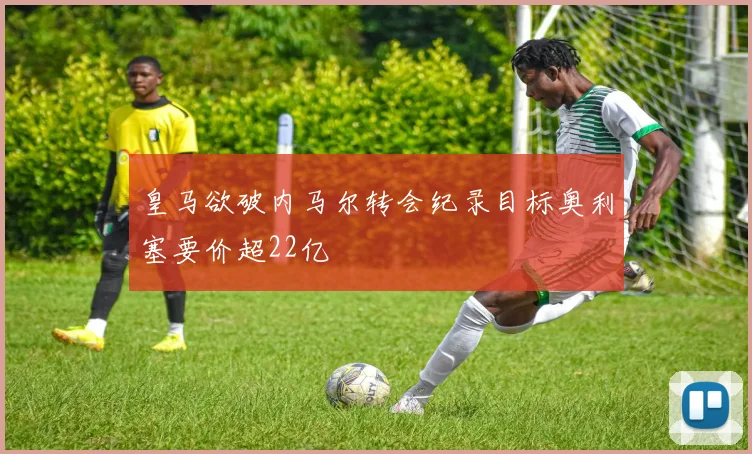 皇马欲破内马尔转会纪录目标奥利塞要价超22亿