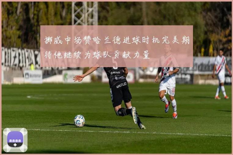 挪威中场赞哈兰德进球时机完美期待他继续为球队贡献力量