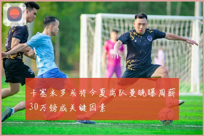 卡塞米罗或将今夏离队曼晚曝周薪30万镑成关键因素