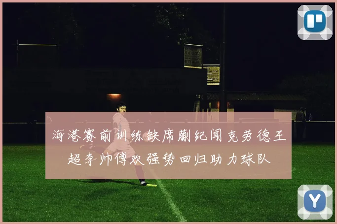 海港赛前训练缺席蒯纪闻克劳德王燊超李帅傅欢强势回归助力球队