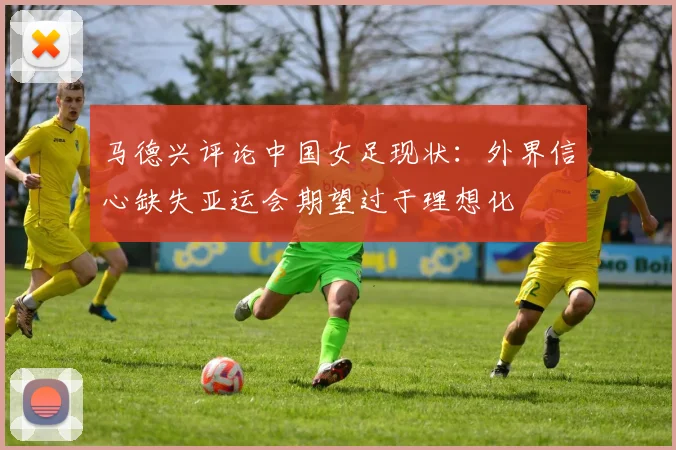 马德兴评论中国女足现状：外界信心缺失亚运会期望过于理想化