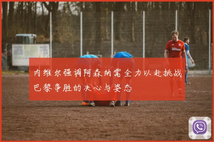 内维尔强调阿森纳需全力以赴挑战巴黎争胜的决心与姿态