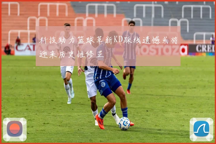 科技助力篮球革新KD踩线遗憾或将迎来历史性修正