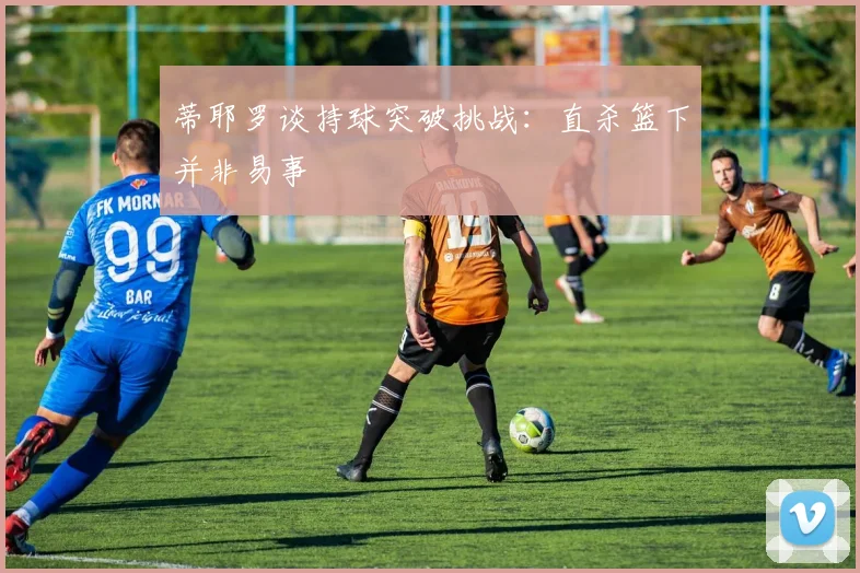 蒂耶罗谈持球突破挑战：直杀篮下并非易事