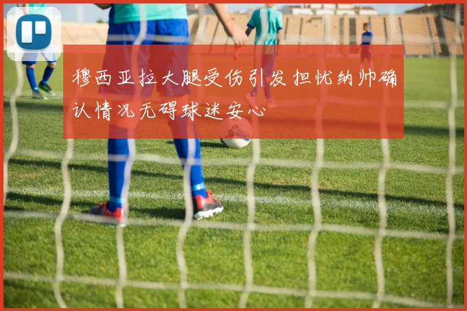 穆西亚拉大腿受伤引发担忧纳帅确认情况无碍球迷安心