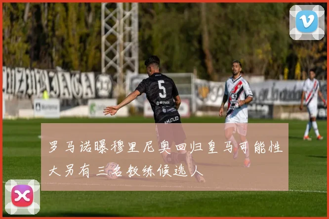 罗马诺曝穆里尼奥回归皇马可能性大另有三名教练候选人