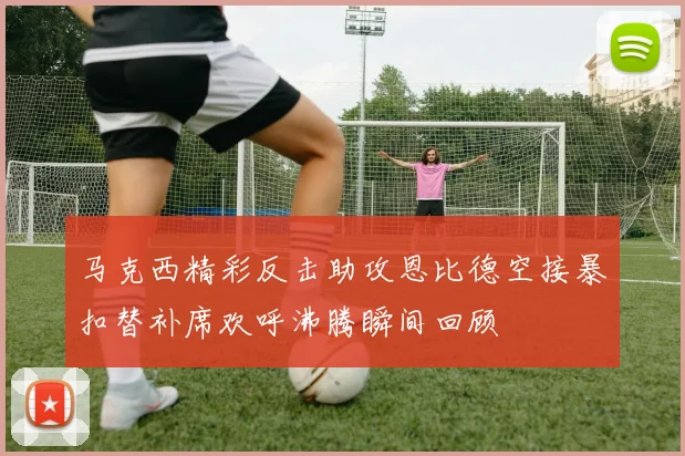马克西精彩反击助攻恩比德空接暴扣替补席欢呼沸腾瞬间回顾