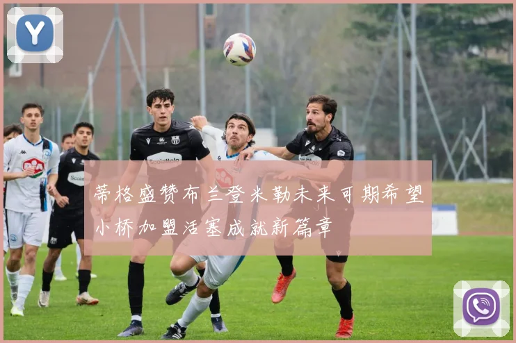 蒂格盛赞布兰登米勒未来可期希望小桥加盟活塞成就新篇章